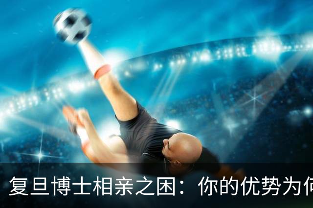 复旦博士相亲之困：你的优势为何无法打动我？