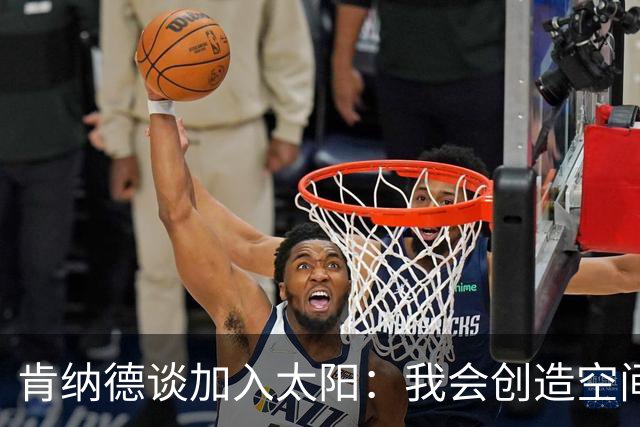 肯纳德谈加入太阳：我会创造空间，助攻球队得分